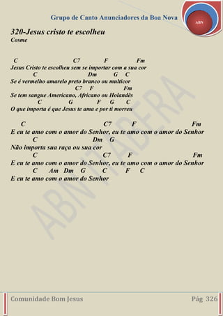 Grupo de Canto Anunciadores da Boa Nova
Comunidade Bom Jesus Pág 326
ABN
320-Jesus cristo te escolheu
Cosme
C C7 F Fm
Jesus Cristo te escolheu sem se importar com a sua cor
C Dm G C
Se é vermelho amarelo preto branco ou multicor
C7 F Fm
Se tem sangue Americano, Africano ou Holandês
C G F G C
O que importa é que Jesus te ama e por ti morreu
C C7 F Fm
E eu te amo com o amor do Senhor, eu te amo com o amor do Senhor
C Dm G
Não importa sua raça ou sua cor
C C7 F Fm
E eu te amo com o amor do Senhor, eu te amo com o amor do Senhor
C Am Dm G C F C
E eu te amo com o amor do Senhor
 