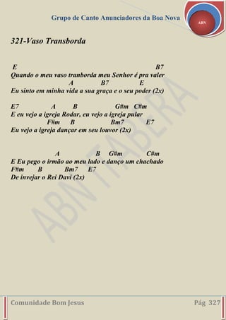Grupo de Canto Anunciadores da Boa Nova
Comunidade Bom Jesus Pág 327
ABN
321-Vaso Transborda
E B7
Quando o meu vaso tranborda meu Senhor é pra valer
A B7 E
Eu sinto em minha vida a sua graça e o seu poder (2x)
E7 A B G#m C#m
E eu vejo a igreja Rodar, eu vejo a igreja pular
F#m B Bm7 E7
Eu vejo a igreja dançar em seu louvor (2x)
A B G#m C#m
E Eu pego o irmão ao meu lado e danço um chachado
F#m B Bm7 E7
De invejar o Rei Davi (2x)
 