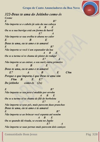 Grupo de Canto Anunciadores da Boa Nova
Comunidade Bom Jesus Pág 328
ABN
322-Deus te ama do Jeitinho como és
Cosme
E B7
Não importa se o cabelo já caiu da sua cabeça
A B E
Ou se a sua barriga está em forma de barril
E7 A
Não importa se sua orelha te abana no calor
E B E
Deus te ama, eu te amo e te amarei
E B7
Não importa se você é um espanador da lua
A B E
Ou se a turma só te chama de pintor de rodapé
E7 A
Não importa se ao entrar, o seu nariz entra primeiro
E B E
Deus te ama, eu te amo e te amarei
E7 A B E C#m
Porque o que importa é que Deus te ama sim
F#m B E E7
Do jeitinho como és (2x)
E B7
Não importa se seu peso é medido por arroba
A B E
Ou se a turma só te chama de filé de borboleta
E7 A
Não importa se seus pés, mais parecem duas pranchas
Deus te ama, eu te amo e te amarei
E B7
Não importa se ao brincar você espanta até nenêm
A B E
Ou se quando dá risada, se escuta no Japão
E7 A
Não importa se suas pernas mais parecem dois caniços
 