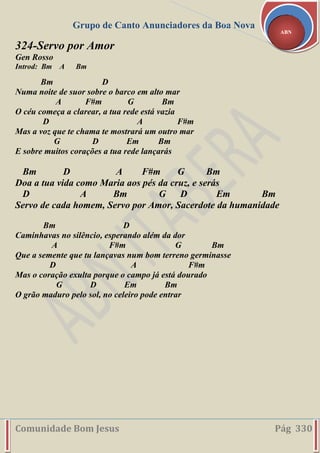 Grupo de Canto Anunciadores da Boa Nova
Comunidade Bom Jesus Pág 330
ABN
324-Servo por Amor
Gen Rosso
Introd: Bm A Bm
Bm D
Numa noite de suor sobre o barco em alto mar
A F#m G Bm
O céu começa a clarear, a tua rede está vazia
D A F#m
Mas a voz que te chama te mostrará um outro mar
G D Em Bm
E sobre muitos corações a tua rede lançarás
Bm D A F#m G Bm
Doa a tua vida como Maria aos pés da cruz, e serás
D A Bm G D Em Bm
Servo de cada homem, Servo por Amor, Sacerdote da humanidade
Bm D
Caminhavas no silêncio, esperando além da dor
A F#m G Bm
Que a semente que tu lançavas num bom terreno germinasse
D A F#m
Mas o coração exulta porque o campo já está dourado
G D Em Bm
O grão maduro pelo sol, no celeiro pode entrar
 