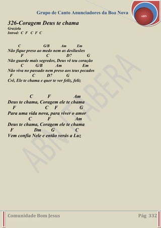 Grupo de Canto Anunciadores da Boa Nova
Comunidade Bom Jesus Pág 332
ABN
326-Coragem Deus te chama
Graziela
Introd: C F C F C
C G/B Am Em
Não fique preso ao medo nem as desilusões
F C D7 G
Não guarde mais segredos, Deus vê teu coração
C G/B Am Em
Não viva no passado nem preso aos teus pecados
F C D7 G
Crê, Ele te chama e quer te ver feliz, feliz
C F Am
Deus te chama, Coragem ele te chama
F C F G
Para uma vida nova, para viver o amor
C F Am
Deus te chama, Coragem ele te chama
F Dm G C
Vem confia Nele e então verás a Luz
 