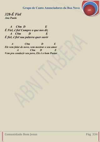 Grupo de Canto Anunciadores da Boa Nova
Comunidade Bom Jesus Pág 334
ABN
328-É Fiel
Ana Paula
A C#m D E
É Fiel, é fiel Cumpre o que nos diz
A C#m D E
É fiel, é fiel sua palavra quer ouvir
A C#m D E
Ele vem falar de novo, vem mostrar o seu amor
A C#m D E
Vem pra conduzir seu povo, Ele é o bom Pastor
 