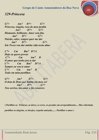 Grupo de Canto Anunciadores da Boa Nova
Comunidade Bom Jesus Pág 335
ABN
329-Princesa
G7+ Am7 D7+ G7+
Princesa, singela, rosa do meu jardim
Am7 D7+ G7+
Diamante, brilhante, Amor sem fim.
Am7 D7+ G7+
Paixão, calor, sempre quer me dar
Am7 D7+ G7+
Em Troca vou dar minha vida neste altar.
C7+ Cm Bm7 D7/A
Hoje eu quero provar
C7+ Cm Am7 D
O amor que tenho pra te dar
C7+ Cm Bm7 D7/A
Sempre eu vou te amar
C7+ Cm Am7 D
Tudo em mim partilhar.
G7+ Am7 D7+ G7+
O dom de Deus que habita em meu ser
Am7 D7+ G7+
Teu sorriso, teu amor o faz renascer.
( Partilhar as Tristezas, as dores, os erros, os pecados em arrependimento.... Mas sobretudo,
partilhar as alegrias, os desejos, respeito amizade,...... Partilhar o amor )
 