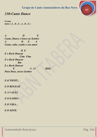 Grupo de Canto Anunciadores da Boa Nova
Comunidade Bom Jesus Pág 336
ABN
330-Cante Dance
Cosme
Intro ( A , D , E , A , D , E )
A D E
Cante, Dance e louve ao Senhor
A D E A
Cante, salte, exalte o seu amor
D E
E o Rock Dancar
C#m F#m
E o Rock Dancar
Bm
E o Rock Dancar
E A A7 (BIS)
Para Deus, nosso Senhor
E O TWIST...
E O REGGAE
E A VALSA
E O SAMBA
E O VIRA...
E O XOTE.
 
