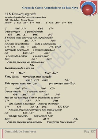 Grupo de Canto Anunciadores da Boa Nova
Comunidade Bom Jesus Pág 337
ABN
331-Tesouro sagrado
Autoria: Rogério da Cruz e Alexandre Saes
CD Vida Reluz - Deus é Capaz
Introd: C G/B Am7 F7+ Fm6 C G/B Am7 F7+ Fm6
C Am7 F7+ Fm6 C7+
O teu coração é grande demais
G/B Am7 A7 Dm7 F/G
E nele há tanto amor que não se pode medir
C7+ Am7 F7+ Fm6
Ao olhar eu contemplo toda a simplicidade
C7+ C/E Am7 A7 Dm7 F/G F/G#
Carregado no pei.....to o tesouro sagrad....o
Am Em7 Am7 Em7
Te convido a entrar e comigo ficar
Bb7+ Am7 Bb7+
Pois tua presença em mim Senhor
F/G
Transforma todo o meu ser
C7+ Dm7 Em7 Am7
Vem, Jesus, morar em meu coração
Em7 F7+ Dm7 F/G
Pois esperei tanto tem po pra contigo estar(2x)
C Am7 F7+ Fm6 C7+
O meu coração é pequeno demais
G/B Am7 A7 Dm7 F/G
Mas em tua presença, Senhor, transborda de amor
C7+ Am7 F7+ Fm6
Em silêncio e adoração, posso te encontrar
C7+ C/E Am7 A7 Dm7 F/G F/G#
Nos teus braços me entregar e não mais te deixar
Am Em7 Am7 Em7
Vim aqui pra orar, vem comigo ficar
Bb7+ Am7 Bb7+ F/G
Pois tua presença aqui, Senhor, transforma todo o meu ser
 