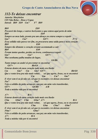 Grupo de Canto Anunciadores da Boa Nova
Comunidade Bom Jesus Pág 338
ABN
332-Te deixas encontrar
Autoria: Maryhelen
CD Vida Reluz - Deus é Capaz
Introd: Bb9 Eb9 Cm7 F7 Bb9
Bb9 Eb9
Procurei tão longe, e outros horizontes o que estava aqui perto de mim
Bb9 Eb9
Sempre ao meu lado, pronto pra um abraço eu estava sempre a repetir
Gm7 Cm7 G#7+ F7/4
Essa solidão não parece ter fim, eu procurava uma saída para o meu coração
Bb9 Eb9
Sempre tão distante o coração errante acostumado a cair
Bb9 Eb9
Foram tantas quedas, perdas eu tivera, continuava a seguir
Gm7 Cm7 G#7+
Mas nenhuma palha mudou do lugar,
G#/Bb
Tanto tempo eu andei só pra tentar te encontrar
G#7+ Bb/G#
Estavas dentro do meu coração tudo mais era ilusão
Cm Gm7 Cm Gm7 G#7+ Bb/G#
Que o vento leva pra não mais voltar, sei que agora, Jesus, eu te encontrei
Cm Gm Cm7 Gm7
E viver sem ti eu já não sei, sei que te escondes e te deixas encontrar
Fm7 Gm7
Vejo a solidão do peito arrancar, sua paz em mim veio transbordar,
G#7+ G#/Bb A/B
Toda a minha vida por ti encontrei
A7+ B/A
Estavas dentro do meu coração tudo mais era ilusão
C#m G#m7 C#m G#m7 A7+ B/A
Que o vento leva pra não mais voltar, sei que agora, Jesus, eu te encontrei
C#m G#m C#m7 G#m7
E viver sem ti eu já não sei, sei que te escondes e te deixas encontrar
F#m7 G#m7
Veio a solidão do peito arrancar, sua paz em mim veio transbordar,
A7+ B/A
Toda a minha vida por ti encontrei
 