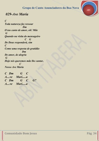 Grupo de Canto Anunciadores da Boa Nova
Comunidade Bom Jesus Pág 34
ABN
029-Ave Maria
C
Toda natureza faz ressoar
Dm
O teu canto de amor, oh! Mãe
G
Quando na visita do mensageiro
C G
De Deus responderá, sim
C
Como uma resposta de gratidão
Dm
De amor, de alegria
G
Hoje nós queremos mãe lhe cantar,
C
Nosso Ave Maria
C Dm G C
A....ve Mari.....a
C Dm G C G7
A....ve Mari.....a
 