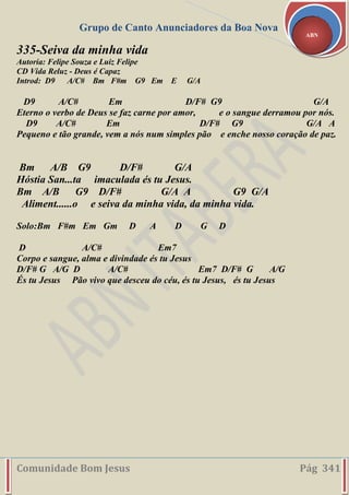 Grupo de Canto Anunciadores da Boa Nova
Comunidade Bom Jesus Pág 341
ABN
335-Seiva da minha vida
Autoria: Felipe Souza e Luiz Felipe
CD Vida Reluz - Deus é Capaz
Introd: D9 A/C# Bm F#m G9 Em E G/A
D9 A/C# Em D/F# G9 G/A
Eterno o verbo de Deus se faz carne por amor, e o sangue derramou por nós.
D9 A/C# Em D/F# G9 G/A A
Pequeno e tão grande, vem a nós num simples pão e enche nosso coração de paz.
Bm A/B G9 D/F# G/A
Hóstia San...ta imaculada és tu Jesus.
Bm A/B G9 D/F# G/A A G9 G/A
Aliment......o e seiva da minha vida, da minha vida.
Solo:Bm F#m Em Gm D A D G D
D A/C# Em7
Corpo e sangue, alma e divindade és tu Jesus
D/F# G A/G D A/C# Em7 D/F# G A/G
És tu Jesus Pão vivo que desceu do céu, és tu Jesus, és tu Jesus
 
