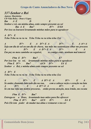 Grupo de Canto Anunciadores da Boa Nova
Comunidade Bom Jesus Pág 343
ABN
337-Senhor e Rei
Autora: Maryhelen
CD Vida Reluz - Deus é Capaz
Bm A E D E
Senhor e rei, em minha alma, estás sempre presente eu sei
Bm A E Bm7 D7+ E/G#
Por isso eu louvarei levantando minhas mãos para te agradecer
A D7+ E
Tchu Tchu ru ru ru ru Tchu Tchu ru ru tchu tchu (2x)
A D7+ E A D7+ E A D7+ E A D7+ E
Seja um dia de sol ou um dia de chuva, tua mão me sustenta,teu olhar me procura
A D7+ E A D7+ E A D7+ E A
Em paz no meu caminho eu seguirei, se comigo estás, nenhum mal temerei
F#m E D7+ Bm7 E7
Por isso lou va rei, levantando minhas mãos para te agradecer
F#m E D7+ Bm7 A/C# D7+ E4 E
Senhor e Rei, e minha alma estás sempre presente eu sei
A D7+ E
Tchu Tchu ru ru ru ru Tchu Tchu ru ru tchu tchu (2x)
A D7+ E A D7+ E A D7+ E A
Se andas chutando lata todo dia na rua, com a cabeça vazia o coração na luta
A D7+ E A D7+ E A D7+ E A
Se em tua vida um motivo procuras, então presta atenção, meu irmão, me escuta
F#m E D7+ Bm7 E7
Entrega-te a Deus, levantando tuas mãos para lhe oferecer
F#m E D7+ Bm7 A/C# D7+ E4 E
Pois Ele tem poder de mudar tua alma e restaurar o teu ser
 