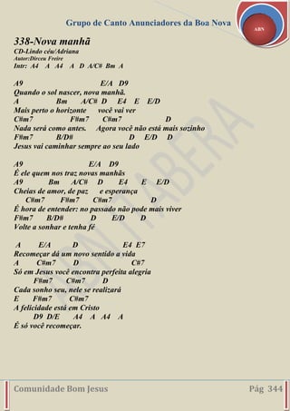 Grupo de Canto Anunciadores da Boa Nova
Comunidade Bom Jesus Pág 344
ABN
338-Nova manhã
CD-Lindo céu/Adriana
Autor:Dirceu Freire
Intr: A4 A A4 A D A/C# Bm A
A9 E/A D9
Quando o sol nascer, nova manhã.
A Bm A/C# D E4 E E/D
Mais perto o horizonte você vai ver
C#m7 F#m7 C#m7 D
Nada será como antes. Agora você não está mais sozinho
F#m7 B/D# D E/D D
Jesus vai caminhar sempre ao seu lado
A9 E/A D9
É ele quem nos traz novas manhãs
A9 Bm A/C# D E4 E E/D
Cheias de amor, de paz e esperança
C#m7 F#m7 C#m7 D
É hora de entender: no passado não pode mais viver
F#m7 B/D# D E/D D
Volte a sonhar e tenha fé
A E/A D E4 E7
Recomeçar dá um novo sentido a vida
A C#m7 D C#7
Só em Jesus você encontra perfeita alegria
F#m7 C#m7 D
Cada sonho seu, nele se realizará
E F#m7 C#m7
A felicidade está em Cristo
D9 D/E A4 A A4 A
É só você recomeçar.
 