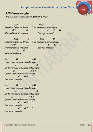Grupo de Canto Anunciadores da Boa Nova
Comunidade Bom Jesus Pág 345
ABN
339-Nova unção
CD-Lindo céu/Adriana/autor:Adilson Freire
D G/D D G/D D
Espírito Santo de Deus. Tua presença me alegra.
G/D D C G D
Maravilhoso é te sentir Doce presença!
G/D D G/D D
Espírito Santo de Deus. Tua presença me consola.
G/D D C G D
Maravilhoso é te sentir não vai embora
C G D
Não vai embora
G/A D A/D
Vem como pomba voando aqui
G A
Eu te convido a pousar sobre mim
D A/C#
Quero sentir uma nova unção
C G/B D
Em meu coração
G/A D A/D
Vem como pomba voando aqui
G A
Eu te convido a pousar sobre mim
D A/C#
Quero sentir uma nova unção
C G/B D
Em meu coração
C G/B D
Em meu coração
 