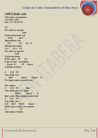 Grupo de Canto Anunciadores da Boa Nova
Comunidade Bom Jesus Pág 346
ABN
340-Lindo céu
CD-Lindo céu/Adriana
Autor:Ítalo Villar
Intr. C9 F9 C9 F9
C9
Por sobre as nuvens
G/B
Existe um grande céu
E/G# Am9
Maravilhoso céu
F9 C9 G4 G
Morada dos anjos
F/A G/A C9
Por sobre as nuvens
G/B
Existe um trono
E/G# Am9 F9 C9
Cujo rei está assentado
Gsus4 G C9 Gsus4
À direita de Deus
C C/E F9
Céu, lindo céu!
Dm7 Dm/C Gsus4 G
É o lugar onde eu quero viver
Pra sempre
C C/E F9 Dm7
Céu, lindo céu! É o lugar
Dm/C Gsus4 G
Que o meu Deus preparou pra mim
C C/E F9
Céu, lindo céu!
C/E Dm7 Dm/C Gsus4
Onde com os anjos eu cantarei
G C9
Adorando o Senhor
 