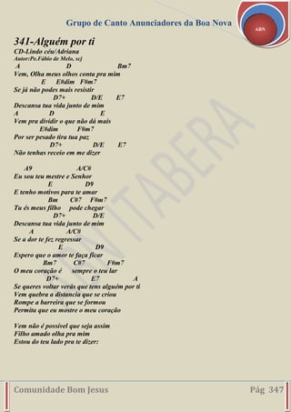 Grupo de Canto Anunciadores da Boa Nova
Comunidade Bom Jesus Pág 347
ABN
341-Alguém por ti
CD-Lindo céu/Adriana
Autor:Pe.Fábio de Melo, scj
A D Bm7
Vem, Olha meus olhos conta pra mim
E E#dim F#m7
Se já não podes mais resistir
D7+ D/E E7
Descansa tua vida junto de mim
A D E
Vem pra dividir o que não dá mais
E#dim F#m7
Por ser pesado tira tua paz
D7+ D/E E7
Não tenhas receio em me dizer
A9 A/C#
Eu sou teu mestre e Senhor
E D9
E tenho motivos para te amar
Bm C#7 F#m7
Tu és meus filho pode chegar
D7+ D/E
Descansa tua vida junto de mim
A A/C#
Se a dor te fez regressar
E D9
Espero que o amor te faça ficar
Bm7 C#7 F#m7
O meu coração é sempre o teu lar
D7+ E7 A
Se queres voltar verás que tens alguém por ti
Vem quebra a distancia que se criou
Rompe a barreira que se formou
Permita que eu mostre o meu coração
Vem não é possível que seja assim
Filho amado olha pra mim
Estou do teu lado pra te dizer:
 