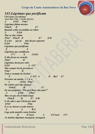 Grupo de Canto Anunciadores da Boa Nova
Comunidade Bom Jesus Pág 348
ABN
342-Lágrimas que purificam
CD-Lindo céu/Adriana
Autor:Ítalo Villar / Arnóbio Moreira
A E/G# F#m7
Lágrimas falam mesmo
F#m/E D E7
Quando estão escondidas no olhar
A E/G#
Mas se elas rolam
F#m7 F#m/E D E7 E/D
É a dor que já não dá pra suportar
E/G# F#m
Lágrimas que purificam
E A
Lágrimas que santificam
F7+ E C#/E#
E dão força ao coração
F#m7 D
Lágrimas doem pra valer
E/G# A C#7
Mas sempre há de prevalecer
F#m7 D
Toda a vontade do Senhor
E A C#7 A D Bm7 E7
Presente em minha v i d a
A E/G# F#m7
Os sonhos que não alcanço
F#m/E D E7
Eu me pergunto: “Por quê Deus não quis?”
A E/G# F#m7
Mas sei que ele vê mais longe
F#m/E D E7 E/D
E ele sabe o que é bom pra mim
E/G# F#m
E se eu chorar a noite inteira
E A B/A
Logo pela manhã o meu Senhor
D E7sus4 A C#7sus4 C#7
As minhas lágrimas enxugará, enxugará.
 