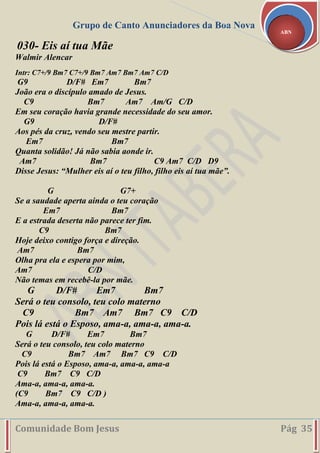 Grupo de Canto Anunciadores da Boa Nova
Comunidade Bom Jesus Pág 35
ABN
030- Eis aí tua Mãe
Walmir Alencar
Intr: C7+/9 Bm7 C7+/9 Bm7 Am7 Bm7 Am7 C/D
G9 D/F# Em7 Bm7
João era o discípulo amado de Jesus.
C9 Bm7 Am7 Am/G C/D
Em seu coração havia grande necessidade do seu amor.
G9 D/F#
Aos pés da cruz, vendo seu mestre partir.
Em7 Bm7
Quanta solidão! Já não sabia aonde ir.
Am7 Bm7 C9 Am7 C/D D9
Disse Jesus: “Mulher eis aí o teu filho, filho eis aí tua mãe”.
G G7+
Se a saudade aperta ainda o teu coração
Em7 Bm7
E a estrada deserta não parece ter fim.
C9 Bm7
Hoje deixo contigo força e direção.
Am7 Bm7
Olha pra ela e espera por mim,
Am7 C/D
Não temas em recebê-la por mãe.
G D/F# Em7 Bm7
Será o teu consolo, teu colo materno
C9 Bm7 Am7 Bm7 C9 C/D
Pois lá está o Esposo, ama-a, ama-a, ama-a.
G D/F# Em7 Bm7
Será o teu consolo, teu colo materno
C9 Bm7 Am7 Bm7 C9 C/D
Pois lá está o Esposo, ama-a, ama-a, ama-a
C9 Bm7 C9 C/D
Ama-a, ama-a, ama-a.
(C9 Bm7 C9 C/D )
Ama-a, ama-a, ama-a.
 