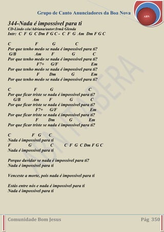 Grupo de Canto Anunciadores da Boa Nova
Comunidade Bom Jesus Pág 350
ABN
344-Nada é impossível para ti
CD-Lindo céu/Adriana/autor:Irmã Glenda
Intr: C F G C Dm F G C - C F G Am Dm F G C
C F G C
Por que tenho medo se nada é impossível para ti?
G/B Am F G C
Por que tenho medo se nada é impossível para ti?
F7+ G/F Em
Por que tenho medo se nada é impossível para ti?
F Dm G Em
Por que tenho medo se nada é impossível para ti?
C F G C
Por que ficar triste se nada é impossível para ti?
G/B Am F G C
Por que ficar triste se nada é impossível para ti?
F7+ G/F Em
Por que ficar triste se nada é impossível para ti?
F Dm G Em
Por que ficar triste se nada é impossível para ti?
C F G C
Nada é impossível para ti
F G C C F G C Dm F G C
Nada é impossível para ti
Porque duvidar se nada é impossível para ti?
Nada é impossível para ti
Venceste a morte, pois nada é impossível para ti
Estás entre nós e nada é impossível para ti
Nada é impossível para ti
 