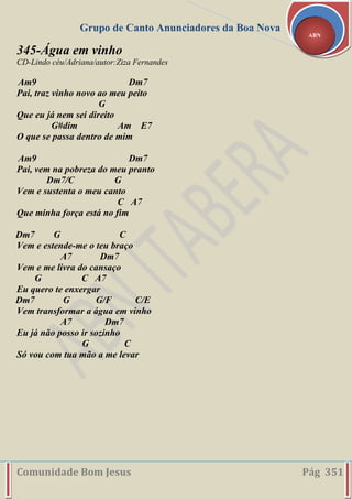 Grupo de Canto Anunciadores da Boa Nova
Comunidade Bom Jesus Pág 351
ABN
345-Água em vinho
CD-Lindo céu/Adriana/autor:Ziza Fernandes
Am9 Dm7
Pai, traz vinho novo ao meu peito
G
Que eu já nem sei direito
G#dim Am E7
O que se passa dentro de mim
Am9 Dm7
Pai, vem na pobreza do meu pranto
Dm7/C G
Vem e sustenta o meu canto
C A7
Que minha força está no fim
Dm7 G C
Vem e estende-me o teu braço
A7 Dm7
Vem e me livra do cansaço
G C A7
Eu quero te enxergar
Dm7 G G/F C/E
Vem transformar a água em vinho
A7 Dm7
Eu já não posso ir sozinho
G C
Só vou com tua mão a me levar
 