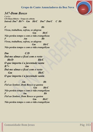 Grupo de Canto Anunciadores da Boa Nova
Comunidade Bom Jesus Pág 353
ABN
347-Dom Bosco
Carlos
CD Eliana Ribeiro - Tempo de colheita
Introd: Dm7 Bb7+ Gm Bb/C Dm7 Dm/C C Bb
F Am Bb
Viveu, trabalhou, sofreu, se alegrou
Gm Bb/C
Não perdeu tempo e com a vida evangelizou
F Am Bb
Viveu, trabalhou, sofreu, se alegrou
Gm Bb/C
Não perdeu tempo e com a vida evangelizou
Dm C/D
Dai-me almas e ficai com o resto
Bb/D Bb/C
O que importa é a juventude santa
B7+ Am
Dai-me almas e ficai com o resto
Gm Bb/C
O que importa é a juventude santa
F Am Bb
Fiel ao Senhor, Dom Bosco se gastou
Gm Bb/C
Não perdeu tempo e com a vida evangelizou
F Am Bb
Fiel ao Senhor, Dom Bosco se gastou
Gm Bb/C
Não perdeu tempo e com a vida evangelizou
 