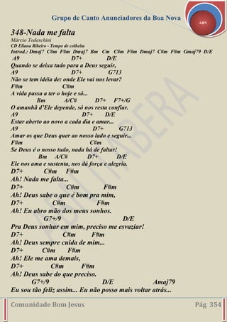 Grupo de Canto Anunciadores da Boa Nova
Comunidade Bom Jesus Pág 354
ABN
348-Nada me falta
Márcio Todeschini
CD Eliana Ribeiro - Tempo de colheita
Introd.: Dmaj7 C#m F#m Dmaj7 Bm Cm C#m F#m Dmaj7 C#m F#m Gmaj79 D/E
A9 D7+ D/E
Quando se deixa tudo para a Deus seguir,
A9 D7+ G713
Não se tem idéia de: onde Ele vai nos levar?
F#m C#m
A vida passa a ter o hoje e só...
Bm A/C# D7+ F7+/G
O amanhã d’Ele depende, só nos resta confiar.
A9 D7+ D/E
Estar aberto ao novo a cada dia e amar...
A9 D7+ G713
Amar os que Deus quer ao nosso lado e seguir...
F#m C#m
Se Deus é o nosso tudo, nada há de faltar!
Bm A/C# D7+ D/E
Ele nos ama e sustenta, nos dá força e alegria.
D7+ C#m F#m
Ah! Nada me falta...
D7+ C#m F#m
Ah! Deus sabe o que é bom pra mim,
D7+ C#m F#m
Ah! Eu abro mão dos meus sonhos.
G7+/9 D/E
Pra Deus sonhar em mim, preciso me esvaziar!
D7+ C#m F#m
Ah! Deus sempre cuida de mim...
D7+ C#m F#m
Ah! Ele me ama demais,
D7+ C#m F#m
Ah! Deus sabe do que preciso.
G7+/9 D/E Amaj79
Eu sou tão feliz assim... Eu não posso mais voltar atrás...
 