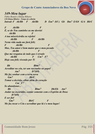 Grupo de Canto Anunciadores da Boa Nova
Comunidade Bom Jesus Pág 355
ABN
349-Meu lugar
Fábio Roniel e Eliana Ribeiro
CD Eliana Ribeiro - Tempo de colheita
Introd: F Ab/Bb F Ab/Bb D Em7 (b5 ) Gb Bm7 E/G# G/A Bb/C
F Ab/Bb F
É, se do Teu caminho eu me desviei
Ab/Bb F
A tua misericórdia eu rejeitei
Ab/Bb F Ab/Bb
Nesta vida nada me fará feliz
F Ab/Bb F
Mas, Teu amor é bem maior que o meu pecado
Ab/Bb F
Que me resgatou de tudo que é errado
Ab/Bb F Cm7 F7
Hoje sou feliz vivendo por Ti
Bb Bbm7
Acreditar no céu, ter um rascunho no papel
Am7 D7(b9)
Me faz sonhar com a terra nova
Gm7 Bb/C
Tomar a decisão, olhar além do coração
Cm F7
Se abandonar...
Bb Bbm7 Db/Eb Am7
Andar na escuridão, contar somente com o Espírito de Deus
D7(b9)
E ser fiel
Gm7 Bb/C F
Me faz tocar o Céu e acreditar que lá é o meu lugar!
 