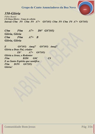 Grupo de Canto Anunciadores da Boa Nova
Comunidade Bom Jesus Pág 356
ABN
350-Glória
Fábio Roniel
CD Eliana Ribeiro - Tempo de colheita
Introd: C#m F# C#m F# A7+ G#7(#5) C#m F# C#m F# A7+ G#7(#5)
C#m F#m A7+ D#º G#7(#5)
Glória, Glória
C#m F#m A7+ B
Glória, Glória
E G#7(#5) Amaj7 G#7(#5) Amaj7
Glória a Deus Pai, criador
Ebº A7+ G#7(#5)
Glória a Jesus, o Redentor
F#m B/D# G#C C#
E ao Santo Espírito que santifica
F#m D/F# G#7(#5)
Glória!
 