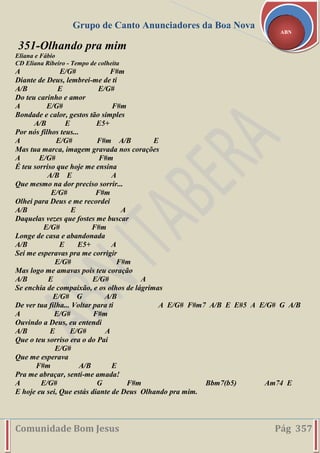 Grupo de Canto Anunciadores da Boa Nova
Comunidade Bom Jesus Pág 357
ABN
351-Olhando pra mim
Eliana e Fábio
CD Eliana Ribeiro - Tempo de colheita
A E/G# F#m
Diante de Deus, lembrei-me de ti
A/B E E/G#
Do teu carinho e amor
A E/G# F#m
Bondade e calor, gestos tão simples
A/B E E5+
Por nós filhos teus...
A E/G# F#m A/B E
Mas tua marca, imagem gravada nos corações
A E/G# F#m
É teu sorriso que hoje me ensina
A/B E A
Que mesmo na dor preciso sorrir...
E/G# F#m
Olhei para Deus e me recordei
A/B E A
Daquelas vezes que fostes me buscar
E/G# F#m
Longe de casa e abandonada
A/B E E5+ A
Sei me esperavas pra me corrigir
E/G# F#m
Mas logo me amavas pois teu coração
A/B E E/G# A
Se enchia de compaixão, e os olhos de lágrimas
E/G# G A/B
De ver tua filha... Voltar para ti A E/G# F#m7 A/B E E#5 A E/G# G A/B
A E/G# F#m
Ouvindo a Deus, eu entendi
A/B E E/G# A
Que o teu sorriso era o do Pai
E/G#
Que me esperava
F#m A/B E
Pra me abraçar, senti-me amada!
A E/G# G F#m Bbm7(b5) Am74 E
E hoje eu sei, Que estás diante de Deus Olhando pra mim.
 