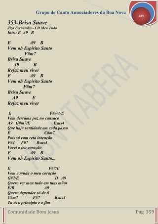 Grupo de Canto Anunciadores da Boa Nova
Comunidade Bom Jesus Pág 359
ABN
353-Brisa Suave
Ziza Fernandes - CD Meu Tudo
Intr.: E A9 B
E A9 B
Vem oh Espírito Santo
F#m7
Brisa Suave
A9 B
Refaz meu viver
E A9 B
Vem oh Espírito Santo
F#m7
Brisa Suave
A9 E
Refaz meu viver
E F#m7/E
Vem derrama paz no cansaço
A9 G#m7/E Esus4
Que haja santidade em cada passo
E C#m7
Pois só com reta intenção
F#4 F#7 Bsus4
Verei o teu coração
E A9 B
Vem oh Espírito Santo...
E F#7/E
Vem e muda o meu coração
G#7/E D A9
Quero ver meu tudo em tuas mãos
E/B A9
Quero depender só de ti
C#m7 F#7 Bsus4
Tu és o princípio e o fim
 