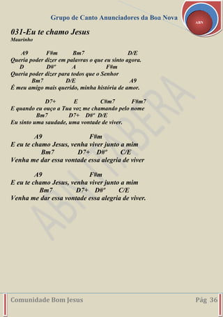 Grupo de Canto Anunciadores da Boa Nova
Comunidade Bom Jesus Pág 36
ABN
031-Eu te chamo Jesus
Maurinho
A9 F#m Bm7 D/E
Queria poder dizer em palavras o que eu sinto agora.
D D#º A F#m
Queria poder dizer para todos que o Senhor
Bm7 D/E A9
É meu amigo mais querido, minha história de amor.
D7+ E C#m7 F#m7
E quando eu ouço a Tua voz me chamando pelo nome
Bm7 D7+ D#º D/E
Eu sinto uma saudade, uma vontade de viver.
A9 F#m
E eu te chamo Jesus, venha viver junto a mim
Bm7 D7+ D#º C/E
Venha me dar essa vontade essa alegria de viver
A9 F#m
E eu te chamo Jesus, venha viver junto a mim
Bm7 D7+ D#º C/E
Venha me dar essa vontade essa alegria de viver.
 