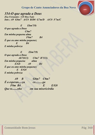 Grupo de Canto Anunciadores da Boa Nova
Comunidade Bom Jesus Pág 360
ABN
354-O que agrada a Deus
Ziza Fernandes - CD Meu Tudo
Intr.: A9 G#m7 A/C# B/D# G7m/D A/C# F7m/C
E Ebm7(9)
O que agrada a Deus
C#m7
Em minha pequena alma
F#m7 B4
É que eu ame minha pequenez
E B4
E minha pobreza
E Ebm7(9)
O que agrada a Deus
Ab7(b13) C#m7 B7(11)
Em minha pequena alma
E/G# A9 B4
É que eu ame minha pequenez
E E/G#
E minha pobreza
A9 B G#m7 C#m7
É a esperan.....ça ce..........ga
F#m B4 E E/G#
Que te.......nho em sua misericórdia
 