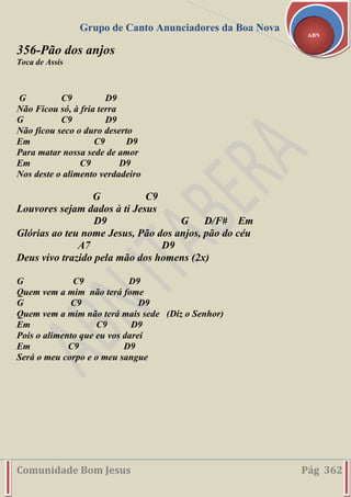 Grupo de Canto Anunciadores da Boa Nova
Comunidade Bom Jesus Pág 362
ABN
356-Pão dos anjos
Toca de Assis
G C9 D9
Não Ficou só, à fria terra
G C9 D9
Não ficou seco o duro deserto
Em C9 D9
Para matar nossa sede de amor
Em C9 D9
Nos deste o alimento verdadeiro
G C9
Louvores sejam dados à ti Jesus
D9 G D/F# Em
Glórias ao teu nome Jesus, Pão dos anjos, pão do céu
A7 D9
Deus vivo trazido pela mão dos homens (2x)
G C9 D9
Quem vem a mim não terá fome
G C9 D9
Quem vem a mim não terá mais sede (Diz o Senhor)
Em C9 D9
Pois o alimento que eu vos darei
Em C9 D9
Será o meu corpo e o meu sangue
 