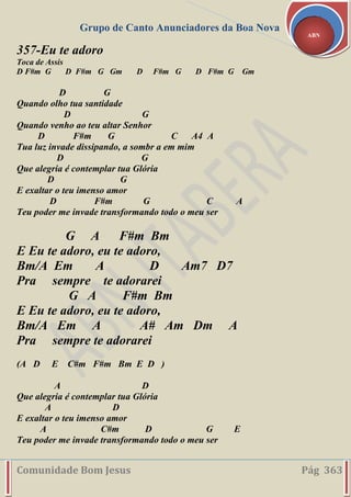 Grupo de Canto Anunciadores da Boa Nova
Comunidade Bom Jesus Pág 363
ABN
357-Eu te adoro
Toca de Assis
D F#m G D F#m G Gm D F#m G D F#m G Gm
D G
Quando olho tua santidade
D G
Quando venho ao teu altar Senhor
D F#m G C A4 A
Tua luz invade dissipando, a sombr a em mim
D G
Que alegria é contemplar tua Glória
D G
E exaltar o teu imenso amor
D F#m G C A
Teu poder me invade transformando todo o meu ser
G A F#m Bm
E Eu te adoro, eu te adoro,
Bm/A Em A D Am7 D7
Pra sempre te adorarei
G A F#m Bm
E Eu te adoro, eu te adoro,
Bm/A Em A A# Am Dm A
Pra sempre te adorarei
(A D E C#m F#m Bm E D )
A D
Que alegria é contemplar tua Glória
A D
E exaltar o teu imenso amor
A C#m D G E
Teu poder me invade transformando todo o meu ser
 
