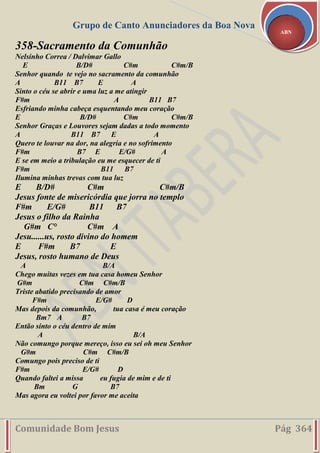Grupo de Canto Anunciadores da Boa Nova
Comunidade Bom Jesus Pág 364
ABN
358-Sacramento da Comunhão
Nelsinho Correa / Dalvimar Gallo
E B/D# C#m C#m/B
Senhor quando te vejo no sacramento da comunhão
A B11 B7 E A
Sinto o céu se abrir e uma luz a me atingir
F#m A B11 B7
Esfriando minha cabeça esquentando meu coração
E B/D# C#m C#m/B
Senhor Graças e Louvores sejam dadas a todo momento
A B11 B7 E A
Quero te louvar na dor, na alegria e no sofrimento
F#m B7 E E/G# A
E se em meio a tribulação eu me esquecer de ti
F#m B11 B7
Ilumina minhas trevas com tua luz
E B/D# C#m C#m/B
Jesus fonte de misericórdia que jorra no templo
F#m E/G# B11 B7
Jesus o filho da Rainha
G#m C° C#m A
Jesu......us, rosto divino do homem
E F#m B7 E
Jesus, rosto humano de Deus
A B/A
Chego muitas vezes em tua casa homeu Senhor
G#m C#m C#m/B
Triste abatido precisando de amor
F#m E/G# D
Mas depois da comunhão, tua casa é meu coração
Bm7 A B7
Então sinto o céu dentro de mim
A B/A
Não comungo porque mereço, isso eu sei oh meu Senhor
G#m C#m C#m/B
Comungo pois preciso de ti
F#m E/G# D
Quando faltei a missa eu fugia de mim e de ti
Bm G B7
Mas agora eu voltei por favor me aceita
 