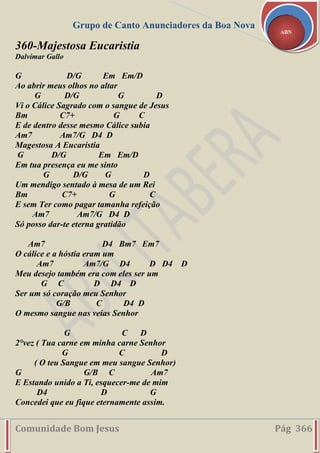 Grupo de Canto Anunciadores da Boa Nova
Comunidade Bom Jesus Pág 366
ABN
360-Majestosa Eucaristia
Dalvimar Gallo
G D/G Em Em/D
Ao abrir meus olhos no altar
G D/G G D
Vi o Cálice Sagrado com o sangue de Jesus
Bm C7+ G C
E de dentro desse mesmo Cálice subia
Am7 Am7/G D4 D
Magestosa A Eucaristia
G D/G Em Em/D
Em tua presença eu me sinto
G D/G G D
Um mendigo sentado à mesa de um Rei
Bm C7+ G C
E sem Ter como pagar tamanha refeição
Am7 Am7/G D4 D
Só posso dar-te eterna gratidão
Am7 D4 Bm7 Em7
O cálice e a hóstia eram um
Am7 Am7/G D4 D D4 D
Meu desejo também era com eles ser um
G C D D4 D
Ser um só coração meu Senhor
G/B C D4 D
O mesmo sangue nas veias Senhor
G C D
2°vez ( Tua carne em minha carne Senhor
G C D
( O teu Sangue em meu sangue Senhor)
G G/B C Am7
E Estando unido a Ti, esquecer-me de mim
D4 D G
Concedei que eu fique eternamente assim.
 