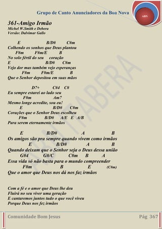 Grupo de Canto Anunciadores da Boa Nova
Comunidade Bom Jesus Pág 367
ABN
361-Amigo Irmão
Michel W.Smith e Debora
Versão: Dalvimar Gallo
E B/D# C#m
Colhendo os sonhos que Deus plantou
F#m F#m/E B
No solo fértil do seu coração
E B/D# C#m
Vejo dor mas também vejo esperanças
F#m F#m/E B
Que o Senhor depositou em suas mãos
D7+ C#4 C#
Eu sempre estarei ao lado seu
F#m Am7
Mesmo longe acredite, sou eu!
E B/D# C#m
Corações que o Senhor Deus escolheu
F#m B/D# A/E E A/B
Para serem eternamente irmãos
E B/D# A B
Os amigos são pra sempre quando vivem como irmãos
E B/D# A B
Quando deixam que o Senhor seja o Deus dessa união
G#4 G#/C C#m B A
Essa vida só não basta para o mundo compreender
F#m B E (C#m)
Que o amor que Deus nos dá nos faz irmãos
Com a fé e o amor que Deus lhe deu
Fluirá no seu viver uma geração
E cantaremos juntos tudo o que você viveu
Porque Deus nos fez irmãos
 