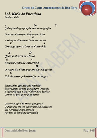 Grupo de Canto Anunciadores da Boa Nova
Comunidade Bom Jesus Pág 368
ABN
362-Maria da Eucaristia
Dalvimar Gallo
A Bm E
Quão grande graça após uma consagração
A
Feita por Pedro por Tiago e por João
D
A mãe que alimentou Jesus em seu ser
E A
Comunga agora o Deus da Comunhão
A D
Quanta alegria de Maria
E A
Receber Jesus na Eucaristia
D
O corpo do Filho que um dia ela gerou
E A
Foi ela quem primeiro O comungou
Eu imagino que naquela refeição
Estava junto aquela que sempre O seguiu
A Mãe que deu a luz o Cristo meu Senhor
Comeu do pão que o filho serviu
Quanta alegria de Maria que gerou
O Deus que em seu ventre um dia alimentou
Ser novamente sua morada
Por isso és bendita e agraciada
 