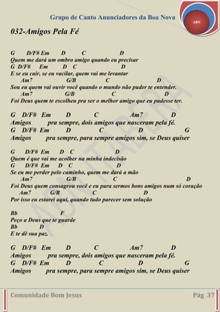 Grupo de Canto Anunciadores da Boa Nova
Comunidade Bom Jesus Pág 37
ABN
032-Amigos Pela Fé
G D/F# Em D C D
Quem me dará um ombro amigo quando eu precisar
G D/F# Em D C D
E se eu cair, se eu vacilar, quem vai me levantar
Am7 G/B C D
Sou eu quem vai ouvir você quando o mundo não puder te entender.
Am7 G/B C D
Foi Deus quem te escolheu pra ser o melhor amigo que eu pudesse ter.
G D/F# Em D C Am7 D
Amigos pra sempre, dois amigos que nasceram pela fé.
G D/F# Em D C D G
Amigos pra sempre, para sempre amigos sim, se Deus quiser
G D/F# Em D C D
Quem é que vai me acolher na minha indecisão
G D/F# Em D C D
Se eu me perder pelo caminho, quem me dará a mão
Am7 G/B C D
Foi Deus quem consagrou você e eu para sermos bons amigos num só coração
Am7 G/B C D
Por isso eu estarei aqui, quando tudo parecer sem solução
Bb F
Peço a Deus que te guarde
Bb D
E te dê sua paz.
G D/F# Em D C Am7 D
Amigos pra sempre, dois amigos que nasceram pela fé.
G D/F# Em D C D G
Amigos pra sempre, para sempre amigos sim, se Deus quiser
 