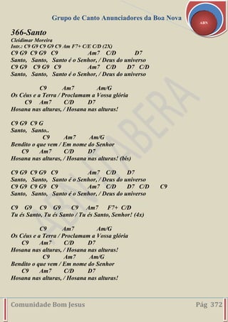 Grupo de Canto Anunciadores da Boa Nova
Comunidade Bom Jesus Pág 372
ABN
366-Santo
Cleidimar Moreira
Intr.: C9 G9 C9 G9 C9 Am F7+ C/E C/D (2X)
C9 G9 C9 G9 C9 Am7 C/D D7
Santo, Santo, Santo é o Senhor, / Deus do universo
C9 G9 C9 G9 C9 Am7 C/D D7 C/D
Santo, Santo, Santo é o Senhor, / Deus do universo
C9 Am7 Am/G
Os Céus e a Terra / Proclamam a Vossa glória
C9 Am7 C/D D7
Hosana nas alturas, / Hosana nas alturas!
C9 G9 C9 G
Santo, Santo..
C9 Am7 Am/G
Bendito o que vem / Em nome do Senhor
C9 Am7 C/D D7
Hosana nas alturas, / Hosana nas alturas! (bis)
C9 G9 C9 G9 C9 Am7 C/D D7
Santo, Santo, Santo é o Senhor, / Deus do universo
C9 G9 C9 G9 C9 Am7 C/D D7 C/D C9
Santo, Santo, Santo é o Senhor, / Deus do universo
C9 G9 C9 G9 C9 Am7 F7+ C/D
Tu és Santo, Tu és Santo / Tu és Santo, Senhor! (4x)
C9 Am7 Am/G
Os Céus e a Terra / Proclamam a Vossa glória
C9 Am7 C/D D7
Hosana nas alturas, / Hosana nas alturas!
C9 Am7 Am/G
Bendito o que vem / Em nome do Senhor
C9 Am7 C/D D7
Hosana nas alturas, / Hosana nas alturas!
 
