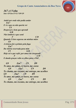 Grupo de Canto Anunciadores da Boa Nova
Comunidade Bom Jesus Pág 373
ABN
367-A Volta
Intr: G9 Em C9 G F D9 G9
Andei por onde não podia andar
Em7
E vi o que eu não queria ver
C9
Desprezei o bem que aprendi
G/B
Não lembrei o que senti
F C/D
Quando Cristo segurou em minhas mãos
G9
A tristeza foi o prêmio pela fuga
Em7
Da vitória reservada para mim
C9 G/B
Hoje sei o que sofri, por amor me arrependi
F C/D
E dando graças volto os olhos para o Pai!
G9 Em7 C9 D9
Te amo, me amas, te louvo, me curas
G9 Em7 C9 D9
Te chamo, me escutas, me entrego, me acolhes
G9 Em7 C9 D9
Te amo, me amas, te louvo, me curas
G9 Em7 C9 D9
Te chamo, me escutas, me entrego, me acolhes
 