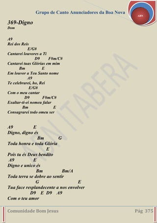 Grupo de Canto Anunciadores da Boa Nova
Comunidade Bom Jesus Pág 375
ABN
369-Digno
Dom
A9
Rei dos Reis
E/G#
Cantarei louvores a Ti
D9 F#m/C#
Cantarei tuas Glórias em mim
Bm E
Em louvor a Teu Santo nome
A9
Te celebrarei, ho, Rei
E/G#
Com o meu cantar
D9 F#m/C#
Exaltar-ti-ei nomeu falar
Bm E
Consagrarei todo omeu ser
A9 E
Digno, digno és
Bm G
Toda honra e toda Glória
E
Pois tu és Deus bendito
A9 E
Digno e unico és
Bm Bm/A
Toda terra se dobre ao sentir
G E
Tua face resplandecente a nos envolver
D9 E D9 A9
Com o teu amor
 