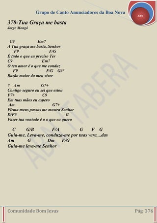 Grupo de Canto Anunciadores da Boa Nova
Comunidade Bom Jesus Pág 376
ABN
370-Tua Graça me basta
Jorge Mongó
C9 Em7
A Tua graça me basta, Senhor
F9 F/G
É tudo o que eu preciso Ter
C9 Em7
O teu amor é o que me conduz
F9 F/G G#°
Razão maior do meu viver
7 Am G7+
Contigo seguro eu sei que estou
F7+ C9
Em tuas mãos eu espero
Am G7+
Firma meus passos me mostra Senhor
D/F# G
Fazer tua vontade é o o que eu quero
C G/B F/A G F G
Guia-me, Leva-me, conduza-me por tuas vere....das
Am G Dm F/G
Guia-me leva-me Senhor
 