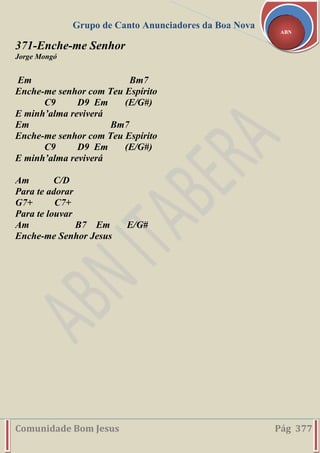 Grupo de Canto Anunciadores da Boa Nova
Comunidade Bom Jesus Pág 377
ABN
371-Enche-me Senhor
Jorge Mongó
Em Bm7
Enche-me senhor com Teu Espírito
C9 D9 Em (E/G#)
E minh’alma reviverá
Em Bm7
Enche-me senhor com Teu Espírito
C9 D9 Em (E/G#)
E minh’alma reviverá
Am C/D
Para te adorar
G7+ C7+
Para te louvar
Am B7 Em E/G#
Enche-me Senhor Jesus
 