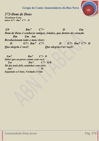 Grupo de Canto Anunciadores da Boa Nova
Comunidade Bom Jesus Pág 378
ABN
372-Dom de Deus
Nicodemos Costa
Intro: G7+ Bm7 C7+ D
G9 Bm7 C7+ D Em
Dom de Deus é conhecer amigos, irmãos, que dentro do coração
Bm Em Am
Revolucionam todo o meu viver;
D G7+ Bm7 C7+ D G7+ Bm7 C7+ D
Que alegria é você! Que alegria é ter você!
Em7 Bm7 C7+ D
Saber que eu posso contar com você.
Em Bm7 C7+ G/B
Me faz mais feliz caminhar com você,
Am7 D
Seguindo a Cristo, Verdade e Vida
 