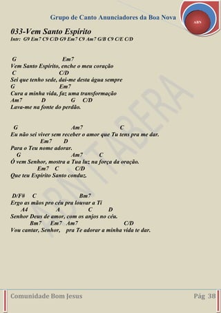 Grupo de Canto Anunciadores da Boa Nova
Comunidade Bom Jesus Pág 38
ABN
033-Vem Santo Espírito
Intr: G9 Em7 C9 C/D G9 Em7 C9 Am7 G/B C9 C/E C/D
G Em7
Vem Santo Espírito, enche o meu coração
C C/D
Sei que tenho sede, dai-me desta água sempre
G Em7
Cura a minha vida, faz uma transformação
Am7 D G C/D
Lava-me na fonte do perdão.
G Am7 C
Eu não sei viver sem receber o amor que Tu tens pra me dar.
Em7 D
Para o Teu nome adorar.
G Am7 C
Ó vem Senhor, mostra a Tua luz na força da oração.
Em7 C C/D
Que teu Espírito Santo conduz.
D/F# C Bm7
Ergo as mãos pro céu pra louvar a Ti
A4 A C D
Senhor Deus de amor, com os anjos no céu.
Bm7 Em7 Am7 C/D
Vou cantar, Senhor, pra Te adorar a minha vida te dar.
 