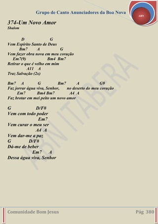 Grupo de Canto Anunciadores da Boa Nova
Comunidade Bom Jesus Pág 380
ABN
374-Um Novo Amor
Shalom
D G
Vem Espírito Santo de Deus
Bm7 A G
Vem fazer obra nova em meu coração
Em7(9) Bm4 Bm7
Retirar o que é velho em mim
A11 A
Traz Salvação (2x)
Bm7 A G Bm7 A G9
Faz jorrar água viva, Senhor, no deserto do meu coração
Em7 Bm4 Bm7 A4 A
Faz brotar em mei peito um novo amor
G D/F#
Vem com todo poder
Em7
Vem curar o meu ser
A4 A
Vem dar-me a paz
G D/F#
Dá-me de beber
Em7 A
Dessa água viva, Senhor
 