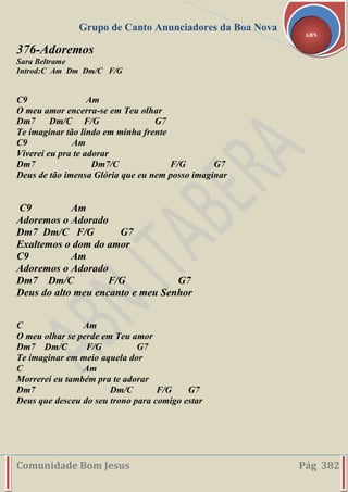 Grupo de Canto Anunciadores da Boa Nova
Comunidade Bom Jesus Pág 382
ABN
376-Adoremos
Sara Beltrame
Introd:C Am Dm Dm/C F/G
C9 Am
O meu amor encerra-se em Teu olhar
Dm7 Dm/C F/G G7
Te imaginar tão lindo em minha frente
C9 Am
Viverei eu pra te adorar
Dm7 Dm7/C F/G G7
Deus de tão imensa Glória que eu nem posso imaginar
C9 Am
Adoremos o Adorado
Dm7 Dm/C F/G G7
Exaltemos o dom do amor
C9 Am
Adoremos o Adorado
Dm7 Dm/C F/G G7
Deus do alto meu encanto e meu Senhor
C Am
O meu olhar se perde em Teu amor
Dm7 Dm/C F/G G7
Te imaginar em meio aquela dor
C Am
Morrerei eu também pra te adorar
Dm7 Dm/C F/G G7
Deus que desceu do seu trono para comigo estar
 