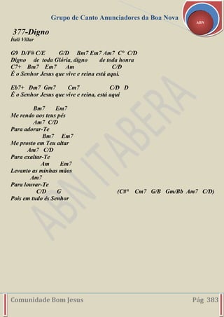 Grupo de Canto Anunciadores da Boa Nova
Comunidade Bom Jesus Pág 383
ABN
377-Digno
Ítali Villar
G9 D/F# C/E G/D Bm7 Em7 Am7 C° C/D
Digno de toda Glória, digno de toda honra
C7+ Bm7 Em7 Am C/D
É o Senhor Jesus que vive e reina está aqui.
Eb7+ Dm7 Gm7 Cm7 C/D D
É o Senhor Jesus que vive e reina, está aqui
Bm7 Em7
Me rendo aos teus pés
Am7 C/D
Para adorar-Te
Bm7 Em7
Me prosto em Teu altar
Am7 C/D
Para exaltar-Te
Am Em7
Levanto as minhas mãos
Am7
Para louvar-Te
C/D G (C#° Cm7 G/B Gm/Bb Am7 C/D)
Pois em tudo és Senhor
 