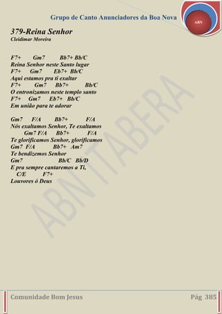 Grupo de Canto Anunciadores da Boa Nova
Comunidade Bom Jesus Pág 385
ABN
379-Reina Senhor
Cleidimar Moreira
F7+ Gm7 Bb7+ Bb/C
Reina Senhor neste Santo lugar
F7+ Gm7 Eb7+ Bb/C
Aqui estamos pra ti exaltar
F7+ Gm7 Bb7+ Bb/C
O entronizamos neste templo santo
F7+ Gm7 Eb7+ Bb/C
Em união para te adorar
Gm7 F/A Bb7+ F/A
Nós exaltamos Senhor, Te exaltamos
Gm7 F/A Bb7+ F/A
Te glorificamos Senhor, glorificamos
Gm7 F/A Bb7+ Am7
Te bendizemos Senhor
Gm7 Bb/C Bb/D
E pra sempre cantaremos a Ti,
C/E F7+
Louvores ó Deus
 