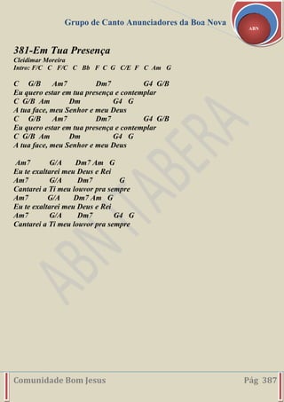 Grupo de Canto Anunciadores da Boa Nova
Comunidade Bom Jesus Pág 387
ABN
381-Em Tua Presença
Cleidimar Moreira
Intro: F/C C F/C C Bb F C G C/E F C Am G
C G/B Am7 Dm7 G4 G/B
Eu quero estar em tua presença e contemplar
C G/B Am Dm G4 G
A tua face, meu Senhor e meu Deus
C G/B Am7 Dm7 G4 G/B
Eu quero estar em tua presença e contemplar
C G/B Am Dm G4 G
A tua face, meu Senhor e meu Deus
Am7 G/A Dm7 Am G
Eu te exaltarei meu Deus e Rei
Am7 G/A Dm7 G
Cantarei a Ti meu louvor pra sempre
Am7 G/A Dm7 Am G
Eu te exaltarei meu Deus e Rei
Am7 G/A Dm7 G4 G
Cantarei a Ti meu louvor pra sempre
 