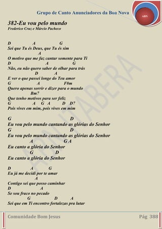 Grupo de Canto Anunciadores da Boa Nova
Comunidade Bom Jesus Pág 388
ABN
382-Eu vou pelo mundo
Frederico Cruz e Márcio Pacheco
D A G
Sei que Tu és Deus, que Tu és sim
A
O motivo que me faz cantar somente para Ti
D A G
Não, eu não quero saber de olhar para trás
D A
E ver o que passei longe do Teu amor
G A F#m
Quero apenas sorrir e dizer para o mundo
Bm7
Que tenho motivos para ser feliz
G A G A D D7
Pois vives em mim, pois vives em mim
G D
Eu vou pelo mundo cantando as glórias do Senhor
G D
Eu vou pelo mundo cantando as glórias do Senhor
A G A
Eu canto a glória do Senhor
G D
Eu canto a glória do Senhor
D A G
Eu já me decidi por te amar
A
Contigo sei que posso caminhar
D A
Se sou fraco no pecado
G D A
Sei que em Ti encontro fortalezas pra lutar
 