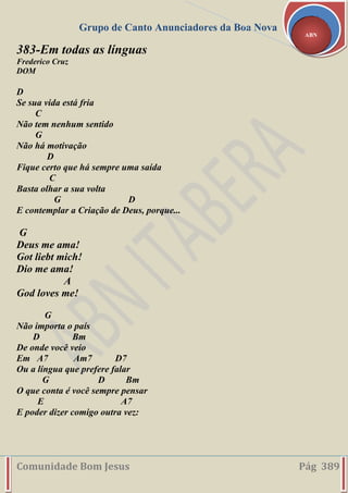 Grupo de Canto Anunciadores da Boa Nova
Comunidade Bom Jesus Pág 389
ABN
383-Em todas as línguas
Frederico Cruz
DOM
D
Se sua vida está fria
C
Não tem nenhum sentido
G
Não há motivação
D
Fique certo que há sempre uma saída
C
Basta olhar a sua volta
G D
E contemplar a Criação de Deus, porque...
G
Deus me ama!
Got liebt mich!
Dio me ama!
A
God loves me!
G
Não importa o país
D Bm
De onde você veio
Em A7 Am7 D7
Ou a língua que prefere falar
G D Bm
O que conta é você sempre pensar
E A7
E poder dizer comigo outra vez:
 